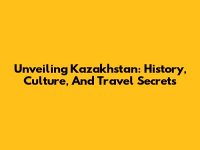 Unveiling Kazakhstan: History, Culture, And Travel Secrets