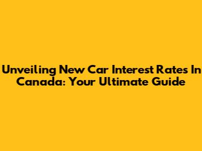 Unveiling New Car Interest Rates In Canada: Your Ultimate Guide