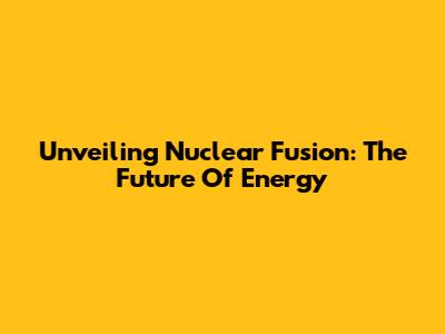 Unveiling Nuclear Fusion: The Future Of Energy