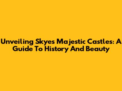 Unveiling Skye's Majestic Castles: A Guide To History And Beauty