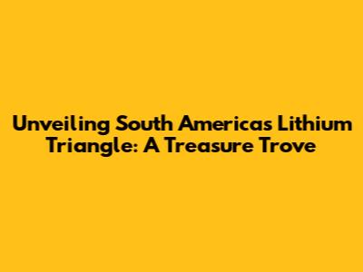 Unveiling South America's Lithium Triangle: A Treasure Trove