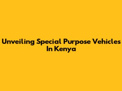 Unveiling Special Purpose Vehicles In Kenya