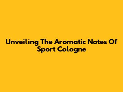 Unveiling The Aromatic Notes Of Sport Cologne
