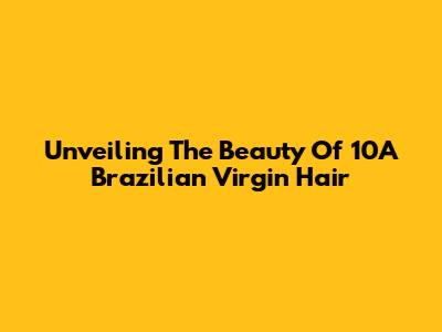 Unveiling The Beauty Of 10A Brazilian Virgin Hair