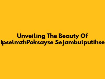 Unveiling The Beauty Of IpselmzhPoksayse Sejambulputihse