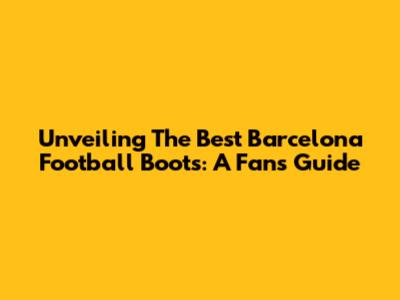 Unveiling The Best Barcelona Football Boots: A Fan's Guide