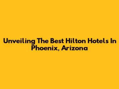 Unveiling The Best Hilton Hotels In Phoenix, Arizona