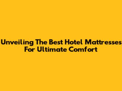 Unveiling The Best Hotel Mattresses For Ultimate Comfort