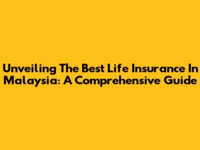 Unveiling The Best Life Insurance In Malaysia: A Comprehensive Guide