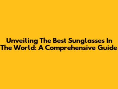 Unveiling The Best Sunglasses In The World: A Comprehensive Guide