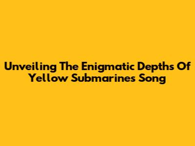 Unveiling The Enigmatic Depths Of 'Yellow Submarine's Song