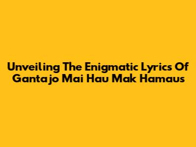 Unveiling The Enigmatic Lyrics Of 'Gantajo Mai Hau Mak Hamaus'