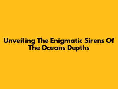 Unveiling The Enigmatic Sirens Of The Ocean's Depths