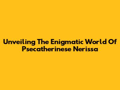 Unveiling The Enigmatic World Of Psecatherinese Nerissa