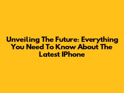 Unveiling The Future: Everything You Need To Know About The Latest IPhone