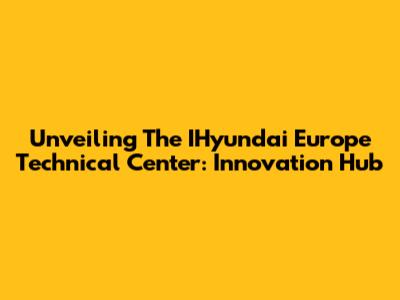 Unveiling The IHyundai Europe Technical Center: Innovation Hub