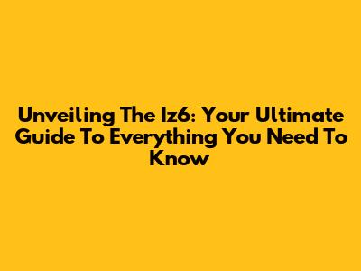 Unveiling The Iz6: Your Ultimate Guide To Everything You Need To Know