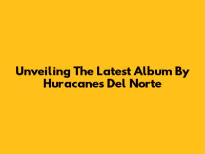 Unveiling The Latest Album By Huracanes Del Norte
