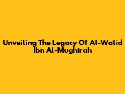 Unveiling The Legacy Of Al-Walid Ibn Al-Mughirah