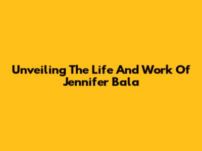 Unveiling The Life And Work Of Jennifer Bala