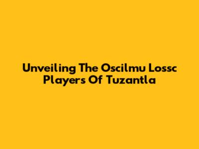 Unveiling The Oscilmu Lossc Players Of Tuzantla
