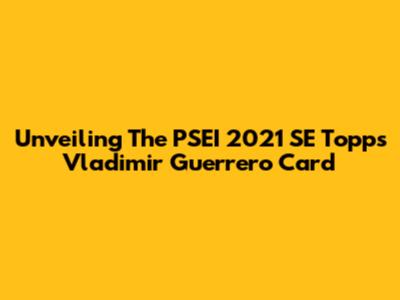 Unveiling The PSEI 2021 SE Topps Vladimir Guerrero Card