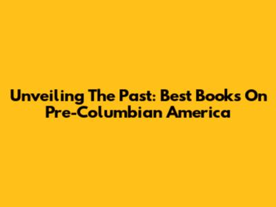Unveiling The Past: Best Books On Pre-Columbian America