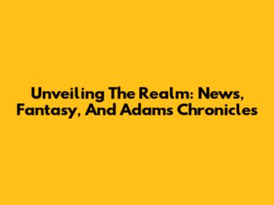 Unveiling The Realm: News, Fantasy, And Adams' Chronicles