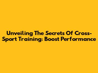 Unveiling The Secrets Of Cross-Sport Training: Boost Performance