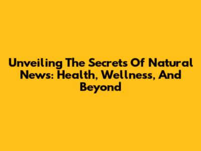Unveiling The Secrets Of Natural News: Health, Wellness, And Beyond