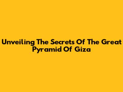 Unveiling The Secrets Of The Great Pyramid Of Giza