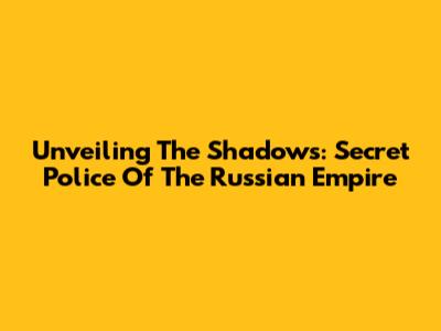 Unveiling The Shadows: Secret Police Of The Russian Empire