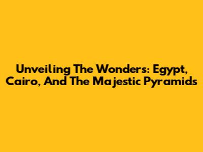 Unveiling The Wonders: Egypt, Cairo, And The Majestic Pyramids