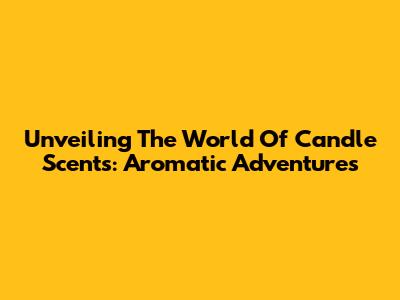 Unveiling The World Of Candle Scents: Aromatic Adventures