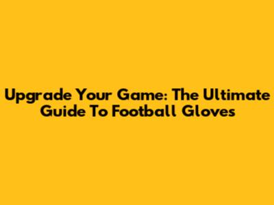 Upgrade Your Game: The Ultimate Guide To Football Gloves