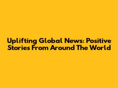 Uplifting Global News: Positive Stories From Around The World