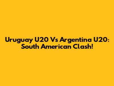 Uruguay U20 Vs Argentina U20: South American Clash!