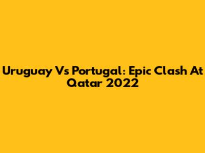 Uruguay Vs Portugal: Epic Clash At Qatar 2022