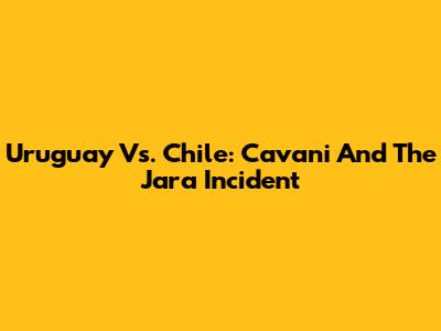 Uruguay Vs. Chile: Cavani And The Jara Incident