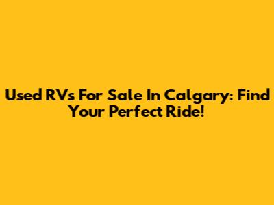 Used RVs For Sale In Calgary: Find Your Perfect Ride!
