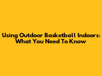 Using Outdoor Basketball Indoors: What You Need To Know