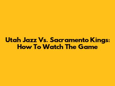 Utah Jazz Vs. Sacramento Kings: How To Watch The Game