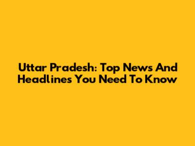 Uttar Pradesh: Top News And Headlines You Need To Know