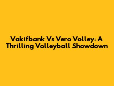 Vakifbank Vs Vero Volley: A Thrilling Volleyball Showdown