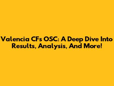 Valencia CF's OSC: A Deep Dive Into Results, Analysis, And More!
