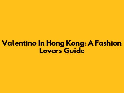 Valentino In Hong Kong: A Fashion Lover's Guide