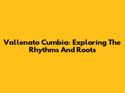 Vallenato Cumbia: Exploring The Rhythms And Roots