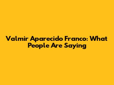 Valmir Aparecido Franco: What People Are Saying