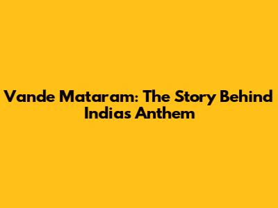 Vande Mataram: The Story Behind India's Anthem