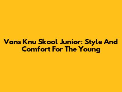 Vans Knu Skool Junior: Style And Comfort For The Young